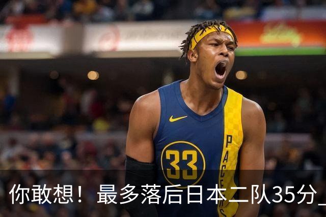 你敢想！最多落后日本二队35分 近10年男篮在干什么
